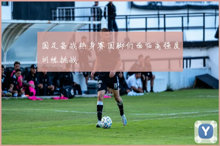 国足备战热身赛国脚们面临高强度训练挑战