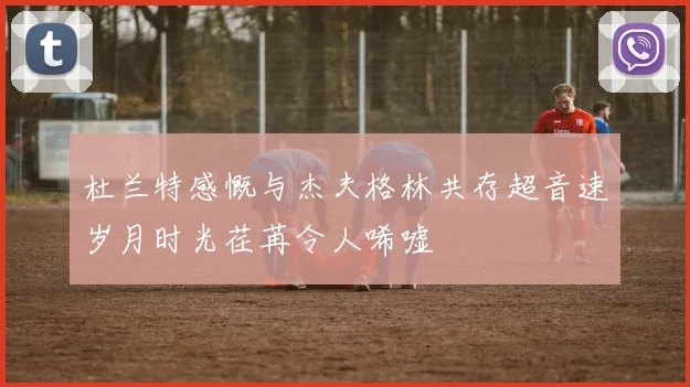 杜兰特感慨与杰夫格林共存超音速岁月时光荏苒令人唏嘘