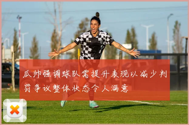 瓜帅强调球队需提升表现以减少判罚争议整体状态令人满意