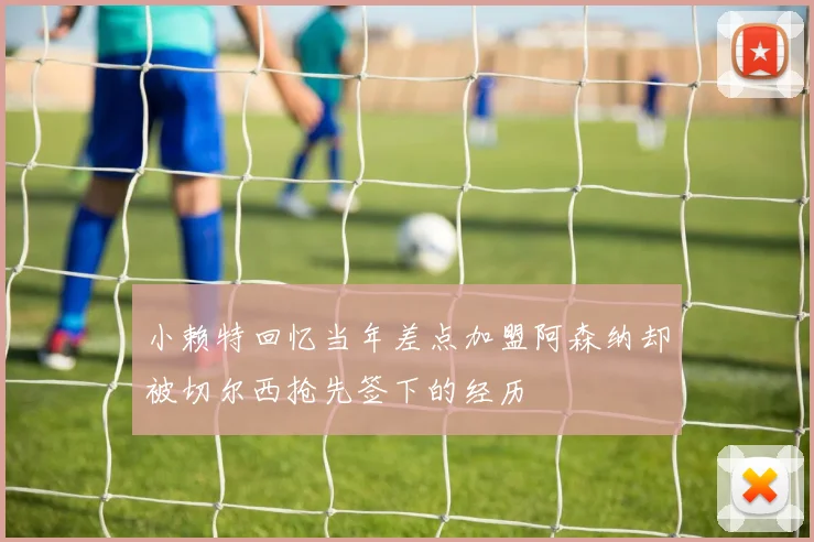 小赖特回忆当年差点加盟阿森纳却被切尔西抢先签下的经历