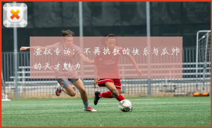 渣叔专访：不再执教的快乐与瓜帅的天才魅力
