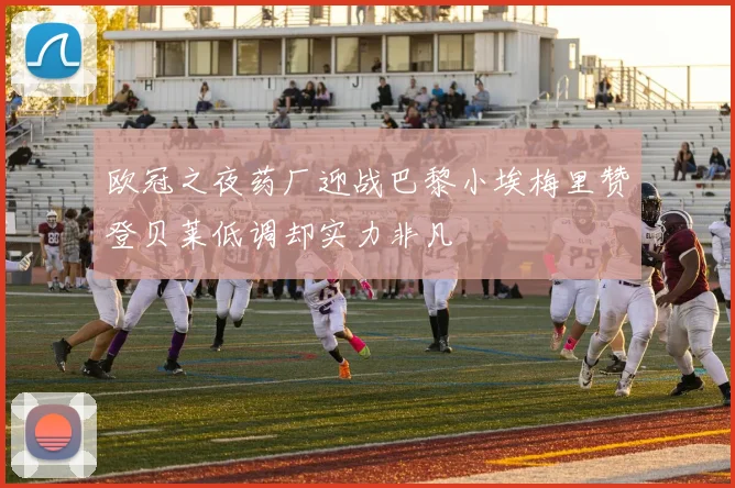 欧冠之夜药厂迎战巴黎小埃梅里赞登贝莱低调却实力非凡