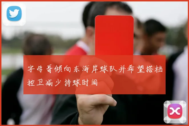 字母哥倾向东海岸球队并希望搭档控卫减少持球时间