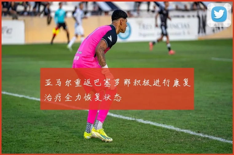 亚马尔重返巴塞罗那积极进行康复治疗全力恢复状态