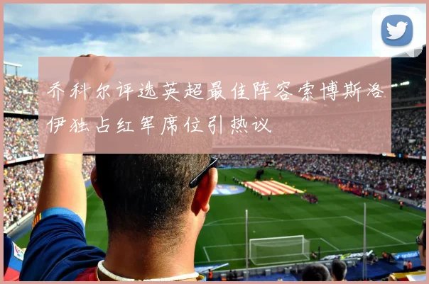乔科尔评选英超最佳阵容索博斯洛伊独占红军席位引热议