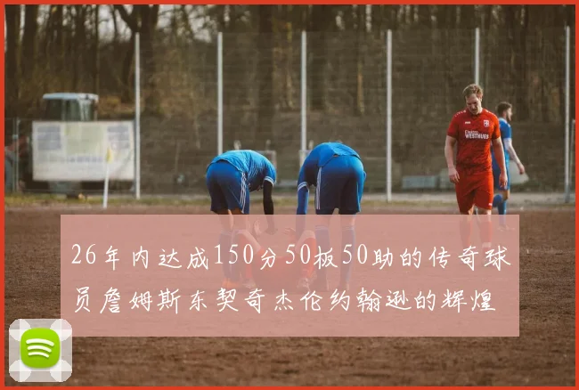 26年内达成150分50板50助的传奇球员詹姆斯东契奇杰伦约翰逊的辉煌成就