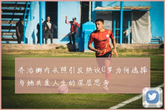 乔治娜内衣照引发热议C罗为何选择与她共度人生的深层思考