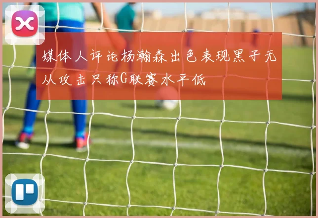 媒体人评论杨瀚森出色表现黑子无从攻击只称G联赛水平低
