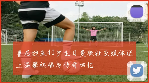 鲁尼迎来40岁生日曼联社交媒体送上温馨祝福与传奇回忆