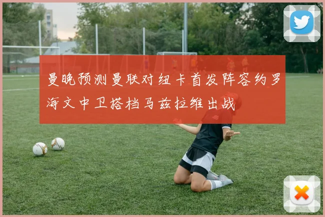 曼晚预测曼联对纽卡首发阵容约罗海文中卫搭档马兹拉维出战