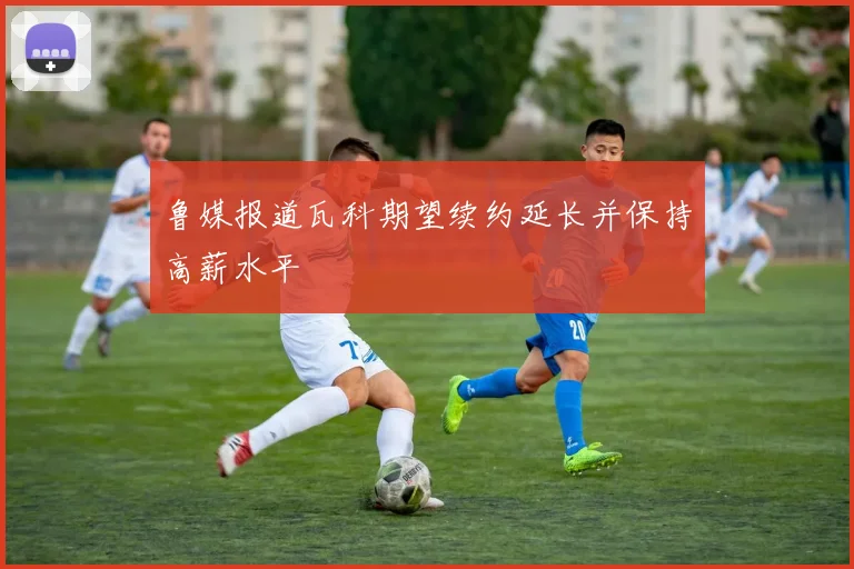 鲁媒报道瓦科期望续约延长并保持高薪水平