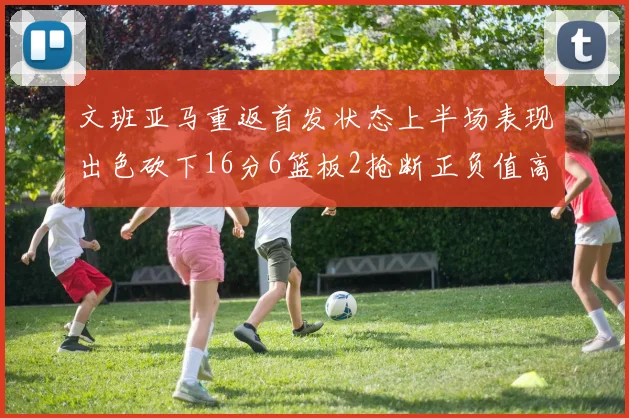 文班亚马重返首发状态上半场表现出色砍下16分6篮板2抢断正负值高达21