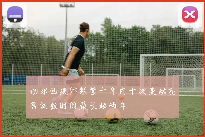 切尔西换帅频繁十年内十次变动孔蒂执教时间最长超两年