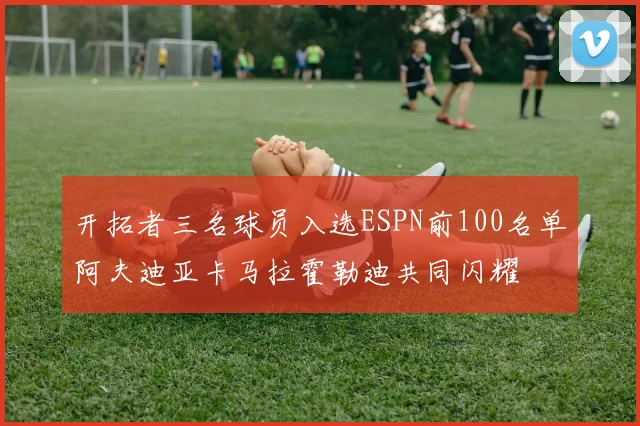 开拓者三名球员入选ESPN前100名单阿夫迪亚卡马拉霍勒迪共同闪耀