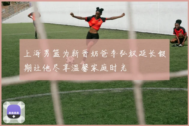 上海男篮为新晋奶爸李弘权延长假期让他尽享温馨家庭时光