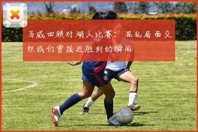 马威回顾对湖人比赛：混乱局面交织我们曾接近胜利的瞬间