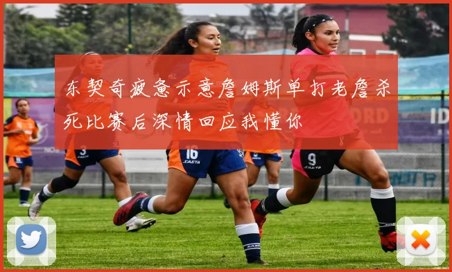 东契奇疲惫示意詹姆斯单打老詹杀死比赛后深情回应我懂你