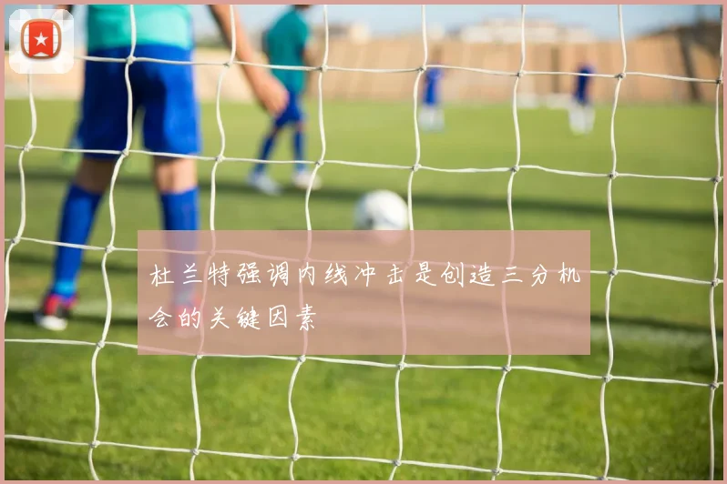 杜兰特强调内线冲击是创造三分机会的关键因素