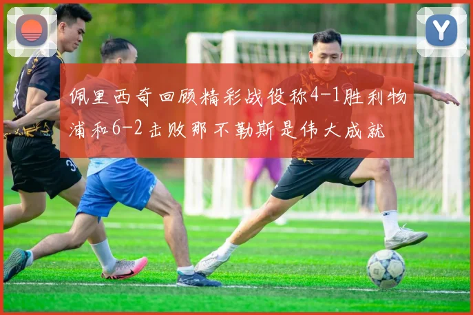佩里西奇回顾精彩战役称4-1胜利物浦和6-2击败那不勒斯是伟大成就