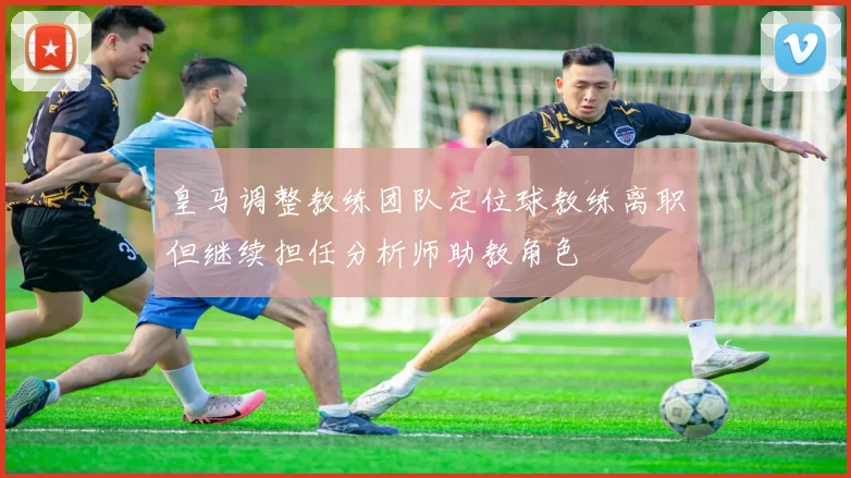 皇马调整教练团队定位球教练离职但继续担任分析师助教角色