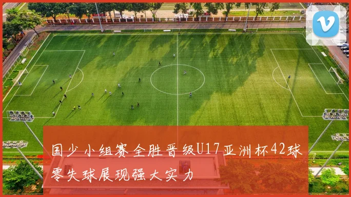 国少小组赛全胜晋级U17亚洲杯42球零失球展现强大实力