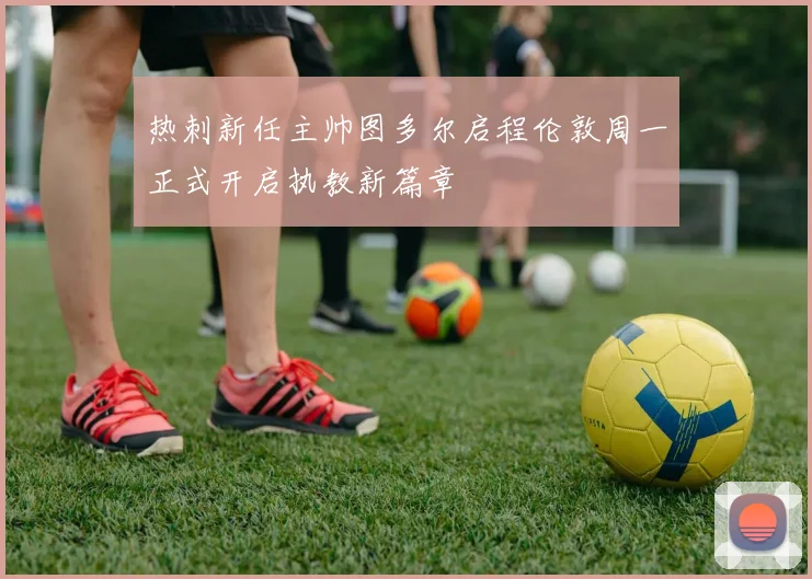 热刺新任主帅图多尔启程伦敦周一正式开启执教新篇章