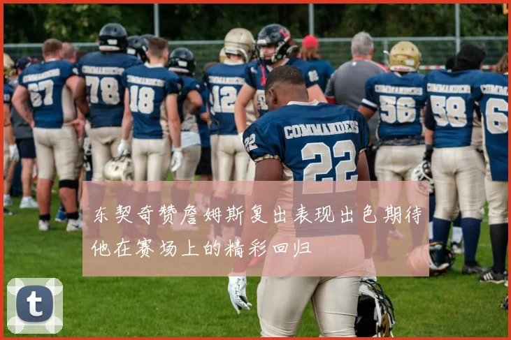 东契奇赞詹姆斯复出表现出色期待他在赛场上的精彩回归