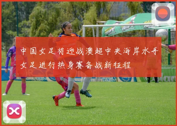 中国女足将迎战澳超中央海岸水手女足进行热身赛备战新征程