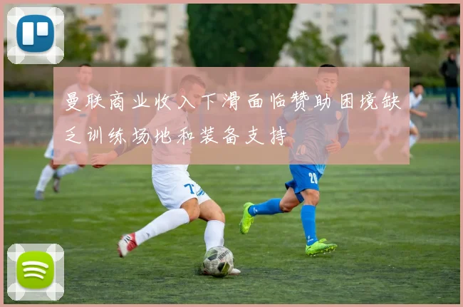 曼联商业收入下滑面临赞助困境缺乏训练场地和装备支持