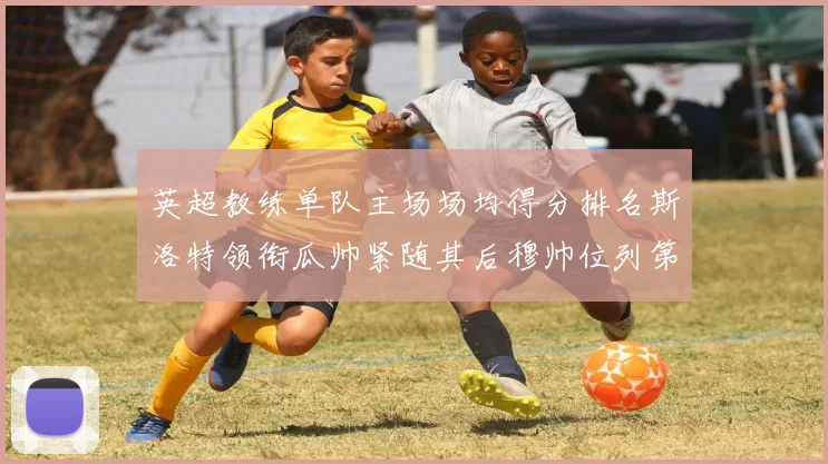 英超教练单队主场场均得分排名斯洛特领衔瓜帅紧随其后穆帅位列第五