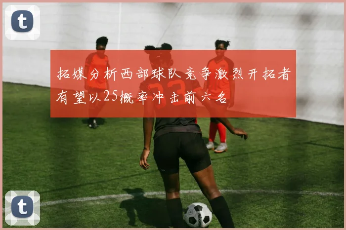 拓媒分析西部球队竞争激烈开拓者有望以25概率冲击前六名