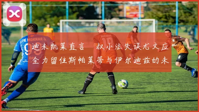 迪米凯莱直言囧叔小法失误尤文应全力留住斯帕莱蒂与伊尔迪兹的未来分析