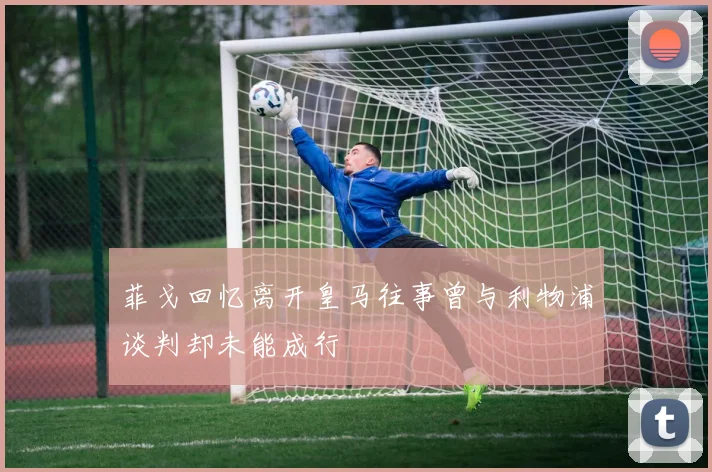菲戈回忆离开皇马往事曾与利物浦谈判却未能成行