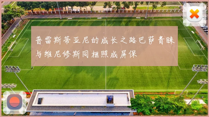 普雷斯蒂亚尼的成长之路巴萨青睐与维尼修斯同框照成屏保
