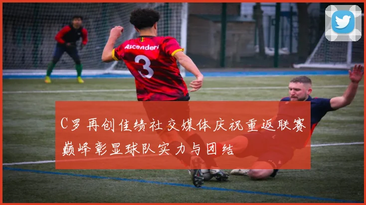 C罗再创佳绩社交媒体庆祝重返联赛巅峰彰显球队实力与团结