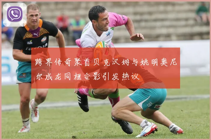 跨界传奇聚首贝克汉姆与姚明奥尼尔成龙同框合影引发热议