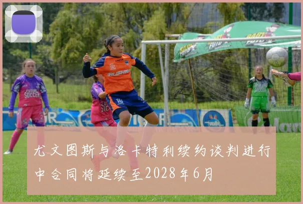 尤文图斯与洛卡特利续约谈判进行中合同将延续至2028年6月