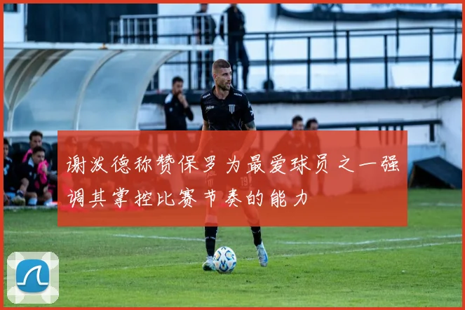 谢泼德称赞保罗为最爱球员之一强调其掌控比赛节奏的能力