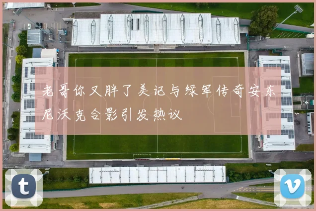 老哥你又胖了美记与绿军传奇安东尼沃克合影引发热议