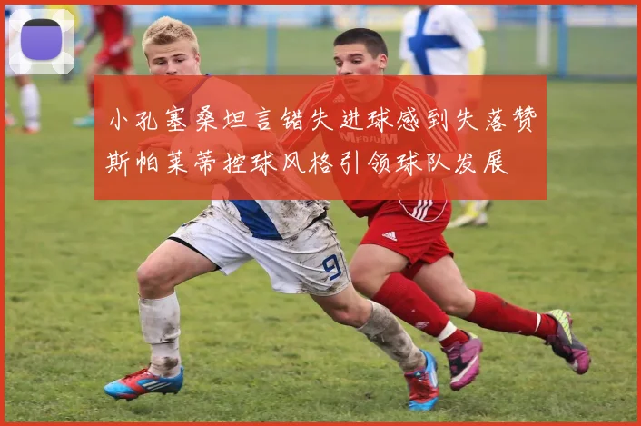 小孔塞桑坦言错失进球感到失落赞斯帕莱蒂控球风格引领球队发展