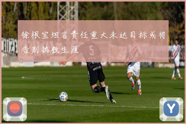 徐根宝坦言责任重大未达目标或将告别执教生涯