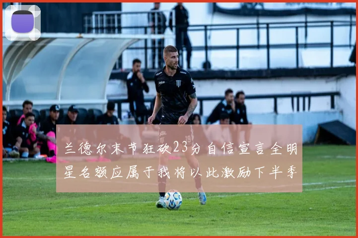 兰德尔末节狂砍23分自信宣言全明星名额应属于我将以此激励下半季表现