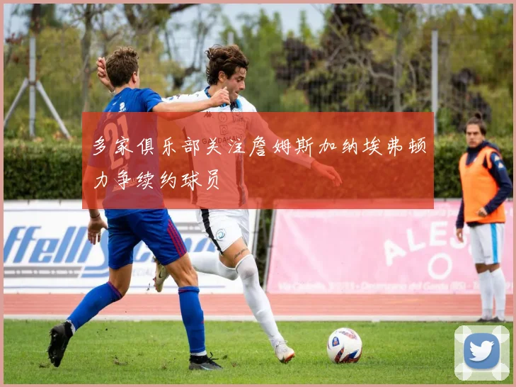多家俱乐部关注詹姆斯加纳埃弗顿力争续约球员